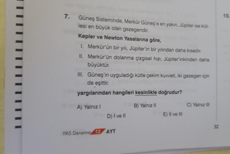 ||||
7.
Güneş Sisteminde, Merkür Güneş'e en yakın, Júpiter ise küt-
lesi en büyük olan gezegendir.
Kepler ve Newton Yasalarına göre,
1. Merkür'ün bir yılı, Jüpiter'in bir yılından daha kısadır.
II. Merkür'ün dolanma çizgisel hizi, Jüpiterinkinden daha
büyü