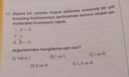 10. Diploit bir canlıda mayoz bölünme sırasında bir çift
homolog kromozomun ayrılmaması sonucu oluşan ga-
metlerdeki kromozom sayısı,
1. (n + 1)
II.' n,
III. Xn-1)
değerlerinden hangilerine eşit olur?
A) Yalnız I
B) I ve II
D) II ve III
C) I ve III
E) I, II ve III