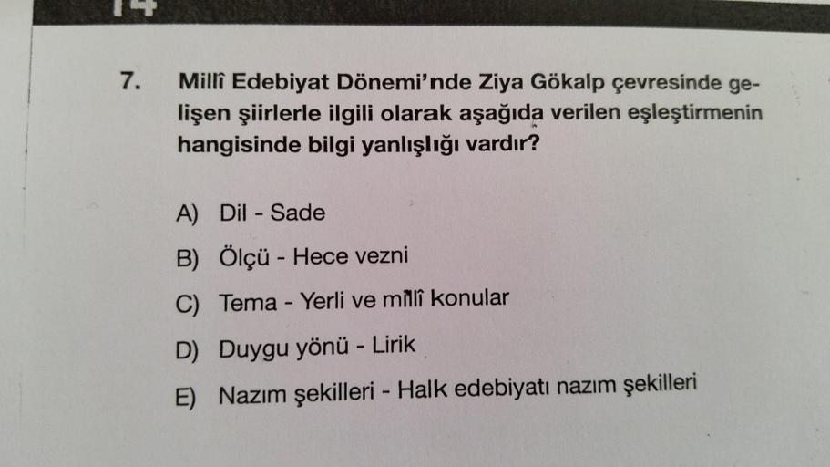 7.
Millî Edebiyat Dönemi'nde Ziya Gökalp çevresinde ge-
lişen şiirlerle ilgili olarak aşağıda verilen eşleştirmenin
hangisinde bilgi yanlışlığı vardır?
A) Dil - Sade
B) Ölçü - Hece vezni
C) Tema - Yerli ve millî konular
D) Duygu yönü - Lirik
E) Nazım şekil