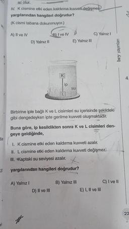 dar
2
35
az olur.
IV. K cismine etki eden kaldırma kuvveti değişmez
hangileri doğrudur?
yargılarından
(K cismi tabana dokunmuyor.)
A) II ve IV
D) Yalnız II
A) Yalnız I
B) I ve IV
#
K
ip
D) II ve III
E) Yalnız III
Birbirine iple bağlı K ve L cisimleri su içerisinde şekildeki
gibi dengedeyken ipte gerilme kuvveti oluşmaktadır.
su
Buna göre, ip kesildikten sonra K ve L cisimleri den-
geye geldiğinde,
I. K cismine etki eden kaldırma kuvveti azalır.
II. L cismine etki eden kaldırma kuvveti değişmez.
III. Kaptaki su seviyesi azalır.
yargılarından hangileri doğrudur?
C) Yalnız I
B) Yalnız III
E) I, II ve III
bry yayınları
C) I ve II
4
22