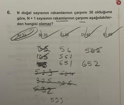 6.
N doğal sayısının rakamlarının çarpımı 30 olduğuna
göre, N + 1 sayısının rakamlarının çarpımı aşağıdakiler-
den hangisi olamaz?
A) 32
B) 35
s
36
Des deso
40
56 562
S61
651 652
5235247
325 326
532
34 523