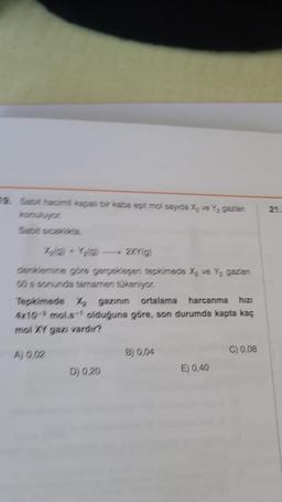 konuluyor
X) +Yaa) — 2XY(G)
denklemine göre gerçekleşen tepkimede X₂ ve Y₂ gazian
50 s sonunda tamamen tükeniyor.
Tepkimede X₂ gazının ortalama harcanma hızı
4x10 mols-1 olduğuna göre, son durumda kapta kaç
mol XY gazı vardır?
A) 0,02
D) 0,20
B) 0,04
E) 0,40
C) 0,08
21.