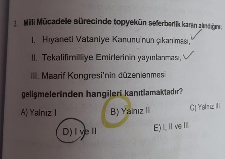 3. Milli Mücadele sürecinde topyekün seferberlik kararı alındığını;
✓
I. Hıyaneti Vataniye Kanunu'nun çıkarılması,
II. Tekalifimilliye Emirlerinin yayınlanması,
III. Maarif Kongresi'nin düzenlenmesi
gelişmelerinden hangileri kanıtlamaktadır?
A) Yalnız I
B)