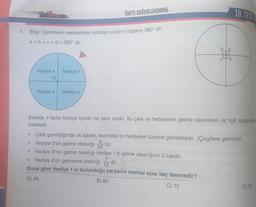 3. Bilgi: Çemberin merkezinde bulunan açıların toplamı 360° dir.
a+b+c+d = 360° dir.
Hediye 4
Hediye 3
E
Hediye 1
ÜNİTE DEĞERLENDİRME
Hediye 2
a
10. TEST
Şekilde 4 farklı hediye içeren bir çark vardır. Bu çark ve hediyelerin gelme olasılıkları ile ilgili aşağıdakile
mek
▪ Çark çevrildiğinde ok işareti, kesinlikle bir hediyenin üzerine gelmektedir. (Çizgilere gelmiyor)
▪ Hediye-3'ün gelme olasılığı 5
tür.
24
▪ Hediye 2'nin gelme olasılığı Hediye 1'in gelme olasılığının 2 katıdır.
Hediye 4'ün gelmeme olasılığı dir.
12
24
Buna göre Hediye 1'in bulunduğu parçanın merkez açısı kaç derecedir?
A) 45
B) 60
C) 75
D) 90