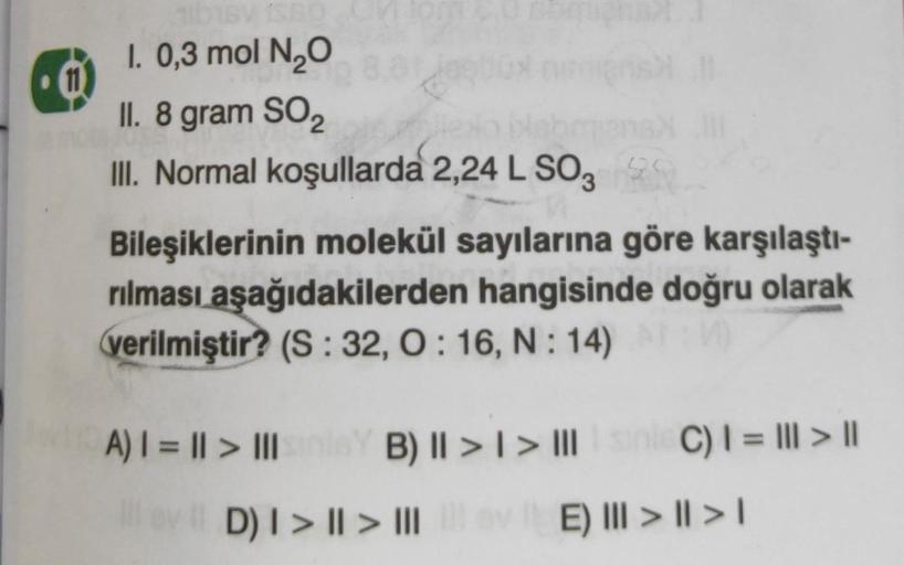 0
101Sy 1S60
I. 0,3 mol N₂O
II. 8 gram SO₂
lexo
III. Normal koşullarda 2,24 L SO3
Bileşiklerinin molekül sayılarına göre karşılaştı-
rılması aşağıdakilerden hangisinde doğru olarak
verilmiştir? (S: 32, 0:16, N:14)
A) | = || > III
B) || > | > ||| sinie C) |