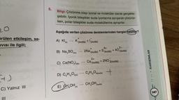 örülen etkileşim, sa-
IVISI ile ilgili;
+)
C) Yalnız III
5.
Bilgi: Çözünme olayı iyonal ve moleküler olarak gerçekle-
şebilir. İyonik bileşikler suda iyonlarına ayrışarak çözünür-
ken, polar bileşikler suda moleküllerine ayrışırlar.
Aşağıda verilen çözünme denklemlerinden hangisi hatalıdır?
bolisd
A) KI(K)
+
K(suda) + 1 (suda)
B) Na₂SO4(k)
C) Ca(NO3)2(k)
D) C₂H₁2O6(k)
12
E) CH₂OH(s)
-
-
-
+
2Na (suda)
+ S
2+
Ca (suda)
CH₁2O6(suda)
12
lov #1113
CH₂OH(suda)
6+
(suda)
+ 2NO3(suda)
+
+40
2-
(suda)
KARIŞIMLAR
147
