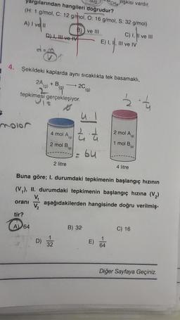 4.
yargılarından hangileri doğrudur?
(H: 1 g/mol, C: 12 g/mol, O: 16 g/mol, S: 32 g/mol)
A) I ve Il
moler
tir?
(g)
tepkimesi gerçekleşiyor.
D) I, II ve IV
A) 64
B) ve III
4 mol A
2 mol Ba
Şekildeki kaplarda aynı sıcaklıkta tek basamaklı,
2A (g) + B.
2 litre
1
32
2C
4.1
2 &
-
(g)
B) 32
bu
CHA
E) 1. 1.
lişkisi vardır.
1
64
C) I, II ve III
III ve IV
Buna göre; I. durumdaki tepkimenin başlangıç hızının
(V₁), II. durumdaki tepkimenin başlangıç hızına (V₂)
V₁
oranı aşağıdakilerden hangisinde doğru verilmiş-
V₂
22-4
2 mol Ag
1 mol B
4 litre
(g)
C) 16
Diğer Sayfaya Geçiniz.