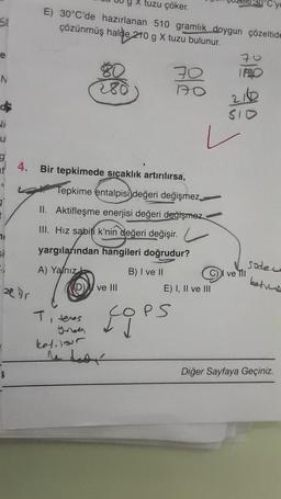 Si
e
N
$
U
f
71
si
tuzu çöker.
E) 30°C'de hazırlanan 510 gramlık doygun çözeltide
çözünmüş halde 210 g X tuzu bulunur.
at 4. Bir tepkimede sıcaklık artırılırsa,
Tepkime entalpisi değeri değişmez
II. Aktifleşme enerjisi değeri değişmez
III. Hız sabiti k'nin değeri değişir.
yargılarından hangileri doğrudur?
A) Yalnız
B) I ve II
z Dr
T, teres
BU
280
kotilour
ve Ill
70
170
E) I, II ve III
PS
COP=
70
IRO
210
SID
ve Til
Sode
kete
Diğer Sayfaya Geçiniz.