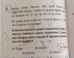 8. Kevser, Zehra, Selman, Aslı, Şule, Kasım
Tuğçe'den oluşan 7 kişilik bir grupta kişilerin yaş
ları sırasıyla 18, 17, 11, 16, 19, 13 ve 12'dir.
Bu grupta 2 kişi A takımını, 4 kişi B takımını, 1 kişi
ise C takımını tutmaktadır.
21€
31
B takımını tutanların yaşları toplamının 2 katı, A
takımını tutanların yaşları toplamının 3 katına
52 eşit olduğuna göre, hangisi B takımını tutanlar-
dan biri değildir?
14
A) Tuğçe
D) Selman
C
B) Kevser
In
C) Zehra
E) Kasım
7 A
8. C
3