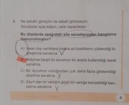 3. Ne sabahı göreyim ne sabah görüneyim
Gündüzler size kalsın, verin karanlıkları
Bu dizelerde aşağıdaki söz sanatlarından hangisine
başvurulmuştur?
A) Insan dışı varlıklara insana ait özelliklerin yüklendiği ki-
şileştirme sanatına
B) Birbirine karşıt iki durumun bir arada kullanıldığı tezat
sanatına
C) Bir durumun olduğundan çok daha fazla gösterildiği
abartma sanatına
D) Zayıf olan bir varlığın güçlü bir varlığa benzetildiği ben-
zetme sanatına
X
4