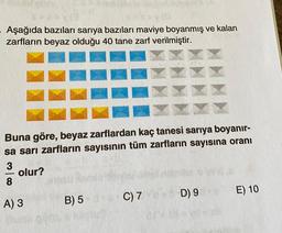 Aşağıda bazıları sarıya bazıları maviye boyanmış ve kalan
zarfların beyaz olduğu 40 tane zarf verilmiştir.
Buna göre, beyaz zarflardan kaç tanesi sarıya boyanır-
sa sarı zarfların sayısının tüm zarfların sayısına oranı
3
olur?
8
A) 3
B) 5
C) 7
D) 9
E) 10