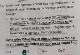12. Matematik öğretmeni Cihat Bey cep telefonunun 4
haneli ekran şifresini aşağıda belirtilen şekilde ayar-
lamıştır.
Şifrenin ilk 2 hanesinin belirttiği iki basamaklı sa-
yı rakamları farklı en küçük asal sayıya eşittir.
Şifrenin ardışık iki hanesinden oluşabilecek iki
basamaklı 3 sayıda aralarında asaldır.
pr
Buna göre Cihat Bey'in oluşturduğu ekran açı-
lış şifresinin rakamları toplamı en az kaçtır?
A) 4
C) 6
D) 7
5