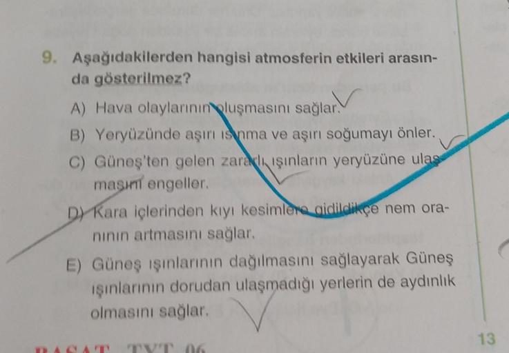 9. Aşağıdakilerden hangisi atmosferin etkileri arasın-
da gösterilmez?
A) Hava olaylarının oluşmasını sağlar.
B) Yeryüzünde aşırı is nma ve aşırı soğumayı önler.
C) Güneş'ten gelen zaralı ışınların yeryüzüne ulaş
masını engeller.
D) Kara içlerinden kıyı ke