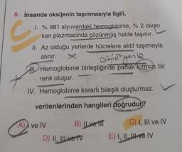 6. İnsanda oksijenin taşınmasıyla ilgili,
1. % 98'i alyuvardaki hemoglobinle, % 2 civarı
kan plazmasında çözünmüş halde taşınır.
II. Az olduğu yerlerde hücrelere aktif taşımayla
alınır.
difütyerle
HI Hemoglobinle birleştiğinde parlak kırmızı bir
renk oluşur.
IV. Hemoglobinle kararlı bileşik oluşturmaz.
verilenlerinden hangileri doğrudur?
A) ve IV
B) IL ve TIT
D) II, III ve TV
C) I, III ve IV
E) I, II e IV