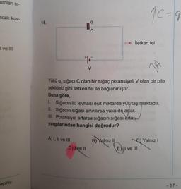 umları si-
acak kuv-
I ve III
reçiniz.
14.
A) I, II ve III
q
C
#F
V
D) Ive Il
Yükü q, sığacı C olan bir sığaç potansiyeli V olan bir pile
şekildeki gibi iletken tel ile bağlanmıştır.
Buna göre,
1. Sığacın iki levhası eşit miktarda yük taşımaktadır.
II. Sığacın sığası artırılırsa yükü de artar.
III. Potansiyel artarsa sığacın sığası artar
yargılarından hangisi doğrudur?
B) Yalnız II
10=9
→İletken tel
JA
E) II ve III
C) Yalnız I
- 17 -