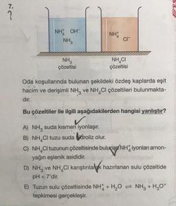 7.
?
NH OH
NH3
NH3
çözeltisi
NH
CI™
NHẠCI
çözeltisi
Oda koşullarında bulunan şekildeki özdeş kaplarda eşit
hacim ve derişimli NH3 ve NH4Cl çözeltileri bulunmakta-
dır.
Bu çözeltiler ile ilgili aşağıdakilerden hangisi yanlıştır?
A) NH3 suda kısmen iyonlaşır.
B) NH4Cl tuzu suda hidroliz olur.
C) NH CI tuzunun çözeltisinde bulunan NH iyonları amon-
yağın eşlenik asididir.
D) NH3 ve NH CI karıştırılarak hazırlanan sulu çözeltide
pH <7'dir.
E) Tuzun sulu çözeltisinde NH + H₂O = NH3 + H₂O+
tepkimesi gerçekleşir.