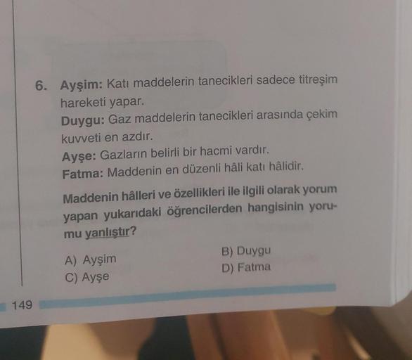 149
6. Ayşim: Katı maddelerin tanecikleri sadece titreşim
hareketi yapar.
Duygu: Gaz maddelerin tanecikleri arasında çekim
kuvveti en azdır.
Ayşe: Gazların belirli bir hacmi vardır.
Fatma: Maddenin en düzenli hâli katı hâlidir.
Maddenin hâlleri ve özellikl