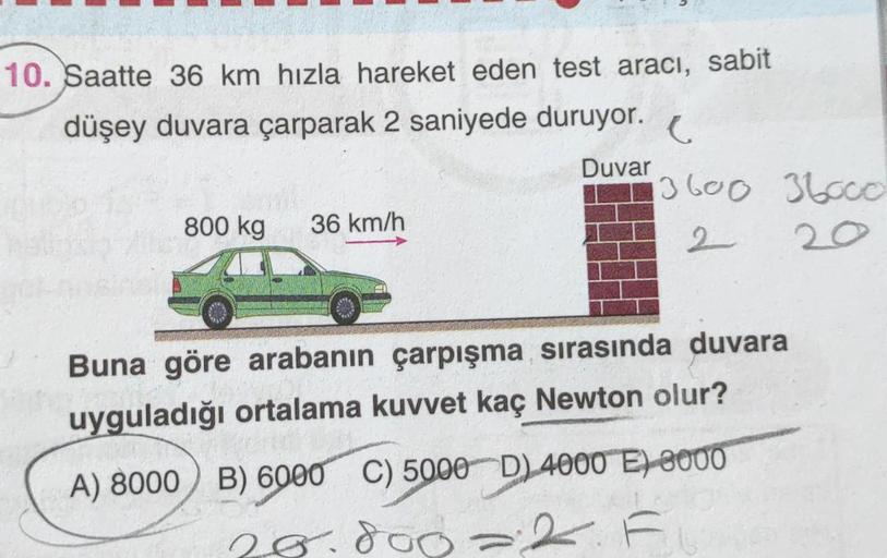 10. Saatte 36 km hızla hareket eden test aracı, sabit
düşey duvara çarparak 2 saniyede duruyor.
Duvar
800 kg 36 km/h
C
3600 36000
2
20
Buna göre arabanın çarpışma sırasında duvara
uyguladığı ortalama kuvvet kaç Newton olur?
A) 8000 B) 6000 C) 5000 D) 4000