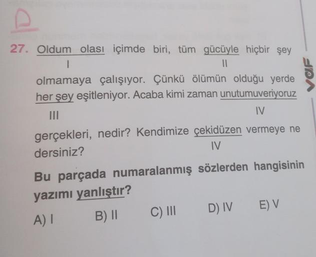 cl
27. Oldum olası içimde biri, tüm gücüyle hiçbir şey
||
1
olmamaya çalışıyor. Çünkü ölümün olduğu yerde
her şey eşitleniyor. Acaba kimi zaman unutumuveriyoruz
|||
IV
gerçekleri, nedir? Kendimize çekidüzen vermeye ne
dersiniz?
IV
Bu parçada numaralanmış s