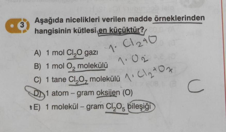 3
Aşağıda nicelikleri verilen madde örneklerinden
hangisinin kütlesi en küçüktür?
1.
C1240
A) 1 mol Cl₂O gazı
B) 1 mol O₂ molekülü
1.02
C) 1 tane Cl₂O₂ molekülü 1₂0
101₂407
D1 atom-gram oksijen (0)
*E) 1 molekül - gram Cl₂O, bileşiği
C