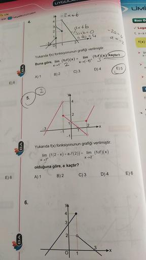 15 dk
izle. hayalkurun.com
E) 6
E) 6
BA
BA
BA
4.
5.
6.
A) 1
2
YA
32
7
UYGU
39
1
-2x+6
Yukarıda f(x) fonksiyonunun grafiği verilmiştir.
Buna göre, lim (fof)(x) +
x+1 2
lim
(for)(x) kaçtır?
x+(-1) + (of)(x)
B) 2
-1
YA
1
-1
YA
4
3
axt b
3a+b=0
a+b = 4
2
3
C)
