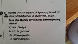 ģ-
8. Mustafa 248,317 sayısına bir işlem uygulanarak vir-
? gülün yerini değiştiriyor ve sayı 2,48317 oluyor.
Buna göre Mustafa sayıya hangi işlemi uygulamış
olabilir?
A) 10'a bölmüştür.
B) 0,01 ile çarpmıştır.
C) 100 ile çarpmıştır.
D) 1000'e bölmüştür.