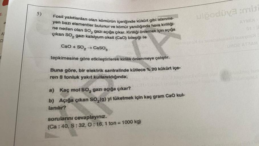 0
A)
C)
5)
Fosil yakıtlardan olan kömürün içeriğinde kükürt gibi istenme-
yen bazı elementler bulunur ve kömür yandığında hava kirliliği
ne neden olan SO gazı açığa çıkar. Kirliliği önlemek için açığa
çıkan SO₂ gazı kalsiyum oksit (Cao) bileşiği ile
TY
CaO