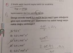 DERS
MARKET
M
5.
2 litrelik sabit hacimli kapta belirli bir sıcaklıkta
X(g) = 2Y(g)
tepkimesinin ileri hız sabiti 0,08'dir.
Denge anında kapta 0,2 mol X ile 0.4 mol Y gazı olduğuna
göre aynı sıcaklıkta geri tepkimenin hız sabiti hangi seçe-
nekte doğru verilmiştir?
2014
A 0,2 s1
B) 0,2 L.mol¹s1
0,4 L.mol-¹.s-¹
0,4 L.mol-¹
E) 0,2 L².mol².s-1
-1
0,00
x
91.071
100
292.0,2 0,4
et