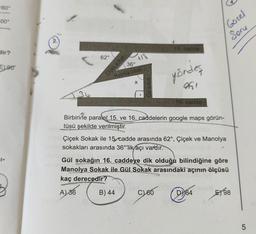 160°
00°
dir?
1-
90
36°
ZT
Manolya sokak
göndeş
X
36
62°
15 cadde
Çiçek sokak
951
16. eadde
Güzel
Soru
Birbirine paralel 15. ve 16. caddelerin google maps görün-
tüsü şekilde verilmiştir.
Çiçek Sokak ile 15, cadde arasında 62°, Çiçek ve Manolya
sokakları arasında 36°'lik açı vardır.
Gül sokağın 16. caddeye dik olduğu bilindiğine göre
Manolya Sokak ile Gül Sokak arasındaki açının ölçüsü
kaç derecedir?
A) 36
B) 44
C60
D64
E98
5