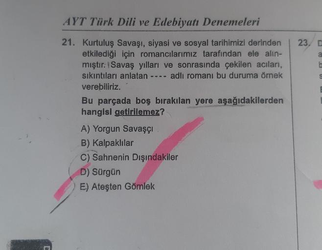 AYT Türk Dili ve Edebiyatı Denemeleri
21. Kurtuluş Savaşı, siyasi ve sosyal tarihimizi derinden
etkilediği için romancılarımız tarafından ele alın-
mıştır. Savaş yılları ve sonrasında çekilen acıları,
sıkıntıları anlatan ---- adlı romanı bu duruma örnek
ve