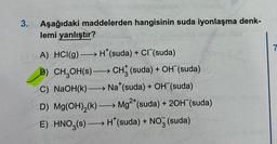 3.
Aşağıdaki maddelerden hangisinin suda iyonlaşma denk-
lemi yanlıştır?
A) HCI(g) →→→→H*(suda) + Cl (suda)
B) CH₂OH(s) CH3 (suda) + OH (suda)
C) NaOH(k)→→→→→→ Na* (suda) + OH (suda)
D) Mg(OH)₂(k)→→→→→ Mg2+ (suda) + 2OH(suda)
E) HNO3(s)→→→→→H*(suda) + NO3(suda)
1
7