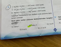 4
I. K₂O(k) + H₂O(s) –
ut
1₁.
2K* (suda) + 2OH (suda)
OH-
CO₂(g) + H₂O(s)→→→→→ HCO(suda) + OH (suda)
III. MgO(k) + H₂O(s)→→ Mg²+ (suda) + 2OH¯(suda)
ldg @ 7-oil
Yukandaki denklemlerde bazı oksitlerin suda çözünme denk-
lemleri verilmiştir.
Buna göre, verilen çözünme denklemlerinden hangileri
yanlıştır?
A) Yalnız I
D) II ve III
B) Yalnız II
E) I, II ve III
C) I ve III
8.
230
Aşa-
öze
A)