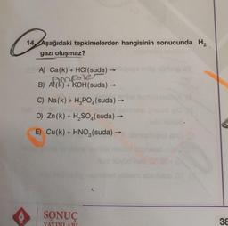 Craf
14 Aşağıdaki tepkimelerden hangisinin sonucunda H₂
gazı oluşmaz?
A) Ca(k) + HCl(suda)
AME
B) Al(k) + KOH(suda) →
C) Na(k) + H₂PO₂ (suda) →he lemon inbeyl
-
D) Zn(k) + H₂SO4(suda) →
E) Cu(k) + HNO3(suda) →
SONUÇ
YAYINI ARI
ebm
600 (Q
colbieb.or
38