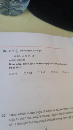 J
39. 0<8< olmak üzere, A>8 için
2
sin20 (A-9). (A-7)
eşitliği veriliyor
Buna göre, sine+cose toplamı aşağıdakilerden hangisi-
ne eşittir?
A) A +5
B) A+8
C) A-8
D) A-6
E) A-10
40. Taban kenarının uzunluğu 18 birim ve ikiz kenarlarının L
luğu 15 birim olan ABC ikizkenar üçgeni şeklindeki kağ
kil-1 deki gibi AH boyunca kesilerek iki eş parçaya a