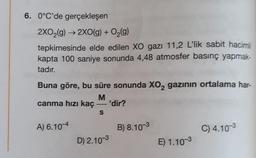 6. 0°C'de gerçekleşen
2XO₂(g) → 2XO(g) + O₂(g)
tepkimesinde elde edilen XO gazı 11,2 L'lik sabit hacimli
kapta 100 saniye sonunda 4,48 atmosfer basınç yapmak-
tadır.
Buna göre, bu süre sonunda XO2 gazının ortalama har-
M
canma hızı kaç = 'dir?
S
A) 6.10-4
D) 2.10-3
B) 8.10-3
E) 1.10-3
C) 4.10-3