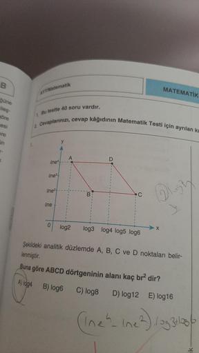 B
güne
ileş-
göre
esi
ere
un
K
AYTMatematik
1
1. Bu testte 40 soru vardır.
Cevaplarınızı, cevap kâğıdının Matematik Testi için ayrılan kı
One4
ene3
ene²
ene
0
y
A
B
D
C
log2 log3 log4 log5 log6
MATEMATİK
22
X
y
Şekildeki analitik düzlemde A, B, C ve D nokt