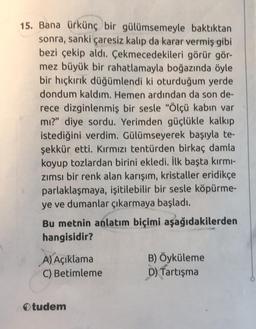 15. Bana ürkünç bir gülümsemeyle baktıktan
sonra, sanki çaresiz kalıp da karar vermiş gibi
bezi çekip aldı. Çekmecedekileri görür gör-
mez büyük bir rahatlamayla boğazında öyle
bir hıçkırık düğümlendi ki oturduğum yerde
dondum kaldım. Hemen ardından da son de-
rece dizginlenmiş bir sesle "Ölçü kabın var
mı?" diye sordu. Yerimden güçlükle kalkıp
istediğini verdim. Gülümseyerek başıyla te-
şekkür etti. Kırmızı tentürden birkaç damla
koyup tozlardan birini ekledi. İlk başta kırmı-
zımsı bir renk alan karışım, kristaller eridikçe
parlaklaşmaya, işitilebilir bir sesle köpürme-
ye ve dumanlar çıkarmaya başladı.
Bu metnin anlatım biçimi aşağıdakilerden
hangisidir?
A) Açıklama
C) Betimleme
Otudem
B) Öyküleme
D) Tartışma