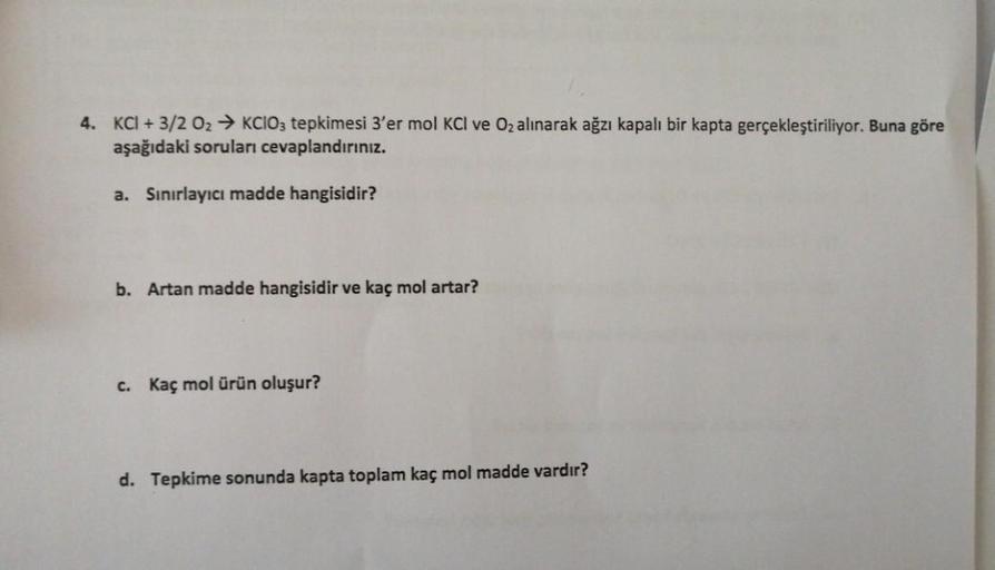 4. KCI + 3/2 02 → KCIO3 tepkimesi 3'er mol KCI ve O₂ alınarak ağzı kapalı bir kapta gerçekleştiriliyor. Buna göre
aşağıdaki soruları cevaplandırınız.
a. Sınırlayıcı madde hangisidir?
b. Artan madde hangisidir ve kaç mol artar?
c. Kaç mol ürün oluşur?
d. Te