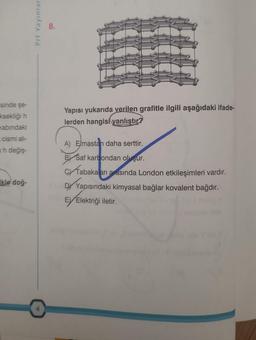 isinde şe-
ksekliği h
Kabındaki
_ cismi alı-
ah değiş-
kle doğ-
Prf Yayınlar
8.
Yapısı yukarıda verilen grafitle ilgili aşağıdaki ifade-
lerden hangisi yanlıştır?
A) Elmastan daha serttir.
B Saf karbondan oluşur.
C Tabakaları arasında London etkileşimleri vardır.
DY Yapısındaki kimyasal bağlar kovalent bağdır.
Ey Elektriği iletir.