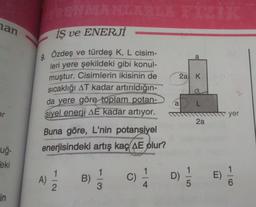 han
er
uğ-
eki
in
TRENMANLARLA FİZİK
is ve ENERJİ
9. Özdeş ve türdeş K, L cisim-
leri yere şekildeki gibi konul-
muştur. Cisimlerin ikisinin de
sıcaklığı AT kadar artırıldığın-
da yere göre toplam potan-
sivel enerji AE kadar artıyor.
Buna göre, L'nin potansiyel
enerjisindeki artış kaç AE olur?
4) 1/1/12
A)
B)
1
3
C)
1
4
2a K
a
a L
D)
5
2a
yer