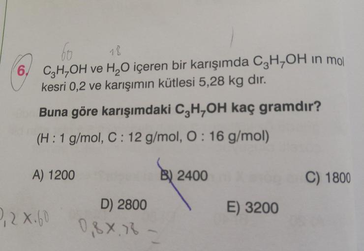 60
18
6 C₂H,OH ve H₂O içeren bir karışımda C3H₂OH in mol
kesri 0,2 ve karışımın kütlesi 5,28 kg dir.
Buna göre karışımdaki C3H₂OH kaç gramdır?
(H: 1 g/mol, C: 12 g/mol, O: 16 g/mol)
A) 1200
9,2 X.60
D) 2800
0,8X18
B) 2400
E) 3200
C) 1800