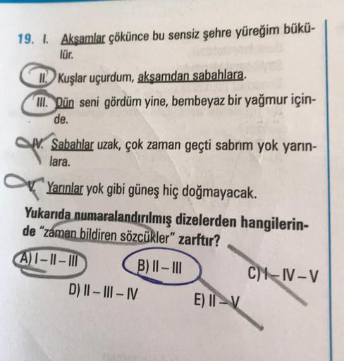 19. I. Akşamlar çökünce bu sensiz şehre yüreğim bükü-
lür.
II Kuşlar uçurdum, akşamdan sabahlara.
III. Dün seni gördüm yine, bembeyaz bir yağmur için-
de.
Sabahlar uzak, çok zaman geçti sabrım yok yarın-
lara.
Yarınlar yok gibi güneş hiç doğmayacak.
Yukarı