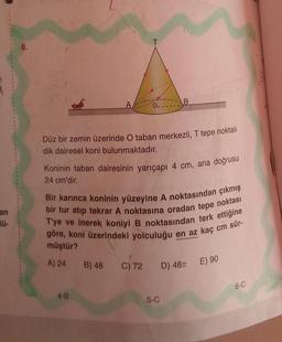 an
ü-
6.
Düz bir zemin üzerinde O taban merkezli, T tepe noktalı
dik dairesel koni bulunmaktadır.
Koninin taban dairesinin yarıçapı 4 cm, ana doğrusu
24 cm'dir.
B
Bir karınca koninin yüzeyine A noktasından çıkmış
bir tur atıp tekrar A noktasına oradan tepe noktası
T'ye ve inerek koniyi B noktasından terk ettiğine
göre, koni üzerindeki yolculuğu en az kaç cm sür-
müştür?
A) 24
4-B
B) 48 C) 72
5-C
D) 48T
E) 90
6-C