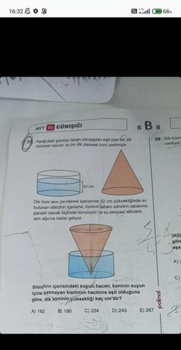 16:32
37
AYT 02 GÜNIŞIĞI
Aşağıdaki şekilde taban yarıçapları eşit olan bir dik
dairesel silindir ile bir dik dairesel koni verilmiştir.
52 cm
Vo
LTE
4.5G
B B B
Dik koni ters çevrilerek içerisinde 52 cm yüksekliğinde su
bulunan silindirin içerisine, koninin tabanı silindirin tabanına
paralel olacak biçimde konuluyor ve su seviyesi silindirin
tam ağzına kadar geliyor.
Silindirin içerisindeki suyun hacmi, koninin suyun
içine Eatmayan kısmının hacmine eşit olduğuna
göre, dik koninin yüksekliği kaç cm'dir?
A) 162
B) 180 C) 234
D) 243
E) 267
66%
39. Dik koor
veriliyor.
polimal
TADI
göre
aşa
A)
C)
J.