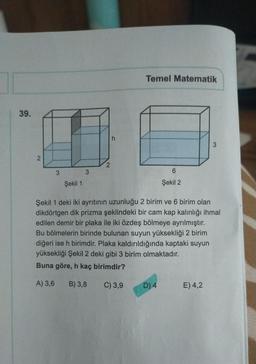 39.
2
3
Şekil 1
3
h
Temel Matematik
6
Şekil 2
D) 4
Şekil 1 deki iki ayrıtının uzunluğu 2 birim ve 6 birim olan
dikdörtgen dik prizma şeklindeki bir cam kap kalınlığı ihmal
edilen demir bir plaka ile iki özdeş bölmeye ayrılmıştır.
Bu bölmelerin birinde bulunan suyun yüksekliği 2 birim
diğeri ise h birimdir. Plaka kaldırıldığında kaptaki suyun
yüksekliği Şekil 2 deki gibi 3 birim olmaktadır.
Buna göre, h kaç birimdir?
A) 3,6 B) 3,8
C) 3,9
3
E) 4,2