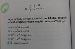 6.
H H H
H-C-C=C-H
H
Açık formülü verilen yukarıdaki molekülde, aşağıdaki
orbital örtüşmelerinden hangisi bulunmaz? (₁H, 6C)
3
A) s-sp örtüşmesi
2
B) s-sp² örtüşmesi
2
C) sp² - sp² örtüşmesi
3
D) sp²-sp³ örtüşmesi
E) s-sp örtüşmesi