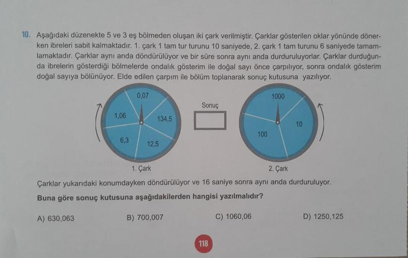 10. Aşağıdaki düzenekte 5 ve 3 eş bölmeden oluşan iki çark verilmiştir. Çarklar gösterilen oklar yönünde döner-
ken ibreleri sabit kalmaktadır. 1. çark 1 tam tur turunu 10 saniyede, 2. çark 1 tam turunu 6 saniyede tamam-
lamaktadır. Çarklar aynı anda döndü