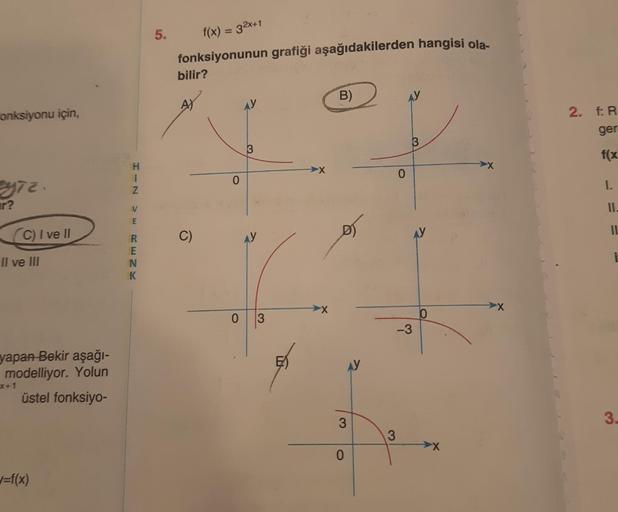 Fonksiyonu için,
eyiz.
r?
(C) I ve Il
Il ve III
yapan Bekir aşağı-
modelliyor. Yolun
üstel fonksiyo-
x+1
w=f(x)
HIZ
H
V
R
E
NK
5.
f(x) = 32x+1
fonksiyonunun grafiği aşağıdakilerden hangisi ola-
bilir?
C)
O
AY
3
0 3
B)
3
0
3
0
AY
3
-3
0
X
2. f: R
ger
f(x)
1