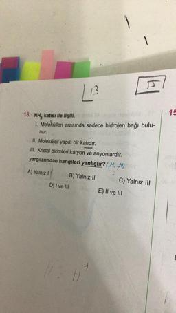 nur.
L13
13. NH, katısı ile ilgili,
1. Molekülleri arasında sadece hidrojen bağı bulu-
II. Moleküler yapılı bir katıdır.
PENS
III. Kristal birimleri katyon ve anyonlardır.
yargılarından hangileri yanlıştır? (,H, N)
A) Yalnız I
D) I ve Ill
B) Yalnız II
1
A
E) II ve III
C) Yalnız III
15