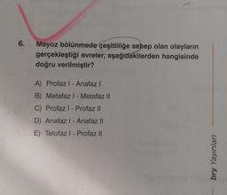 6.
Mayoz bölünmede çeşitliliğe sebep olan olayların
gerçekleştiği evreler, aşağıdakilerden hangisinde
doğru verilmiştir?
A) Profaz I - Anafaz I
B) Metafaz I - Metafaz II
C) Profaz I-Profaz II
D) Anafaz I - Anafaz II
E) Telofaz I - Profaz II
bry Yayınları